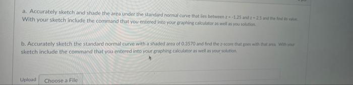 a. Accurately sketch and shade the area under the standard normal curve that lies between z125 and z-25 and the fd s
With your sketch include the command that you entered into your graphing calculator as well as you solution
b. Accurately sketch the standard normal curve with a shaded area of 0.3570 and find the 2-score that goes with that aa Win vou
sketch include the command that you entered into your graphing calculator as well as your solution
Upload
Choose a File
