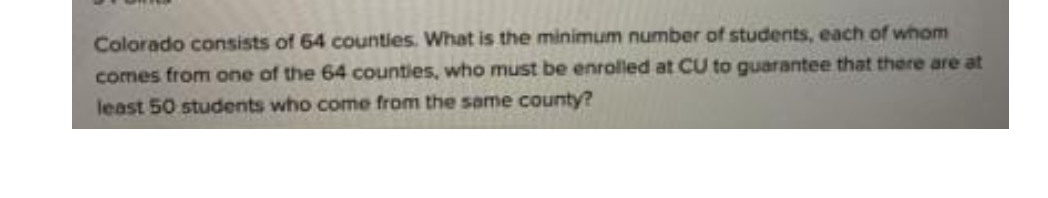 Colorado consists of 64 counties. What is the minimum number of students, each of whom
comes from one of the 64 counties, who must be enrolled at CU to guarantee that there are at
least 50 students who come from the same county?
