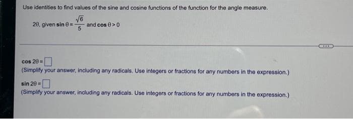 Use identities to find values of the sine and cosine functions of the function for the angle measure.
V6
and cos 0>0
20, given sin 8=
cos 20=
(Simplify your answer, including any radicals, Use integers or fractions for any numbers in the expression.)
sin 20 =
(Simplify your answer, including any radicals. Use integers or fractions for any numbers in the expression.)
