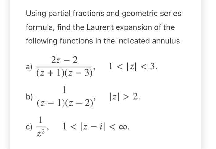 Using partial fractions and geometric series
formula, find the Laurent expansion of the
following functions in the indicated annulus:
2z – 2
a)
(z + 1)(z – 3)'
1< [z| < 3.
1
b)
(z – 1)(z – 2)'
|지 > 2.
-
1
, 1< ]z - i| < 00.
()
