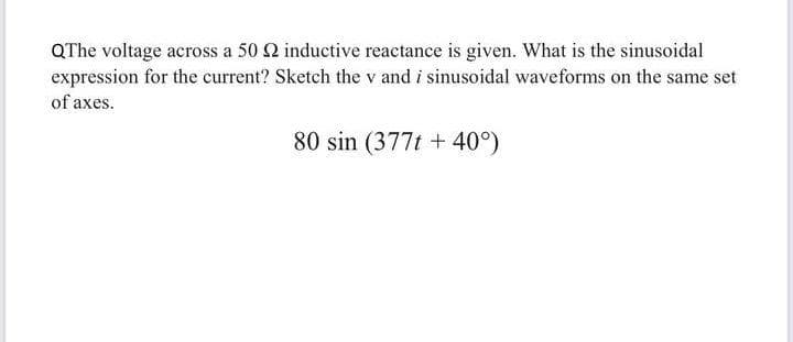 QThe voltage across a 50 2 inductive reactance is given. What is the sinusoidal
expression for the current? Sketch the v and i sinusoidal waveforms on the same set
of axes.
80 sin (377t + 40°)
