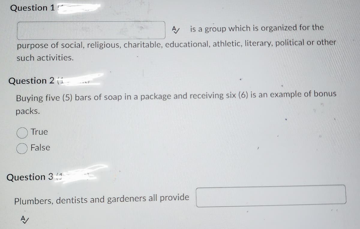 Question 1
is a group which is organized for the
purpose of social, religious, charitable, educational, athletic, literary, political or other
such activities.
Question 2 (1.
Buying five (5) bars of soap in a package and receiving six (6) is an example of bonus
packs.
A
True
False
Question 3
A
Plumbers, dentists and gardeners all provide