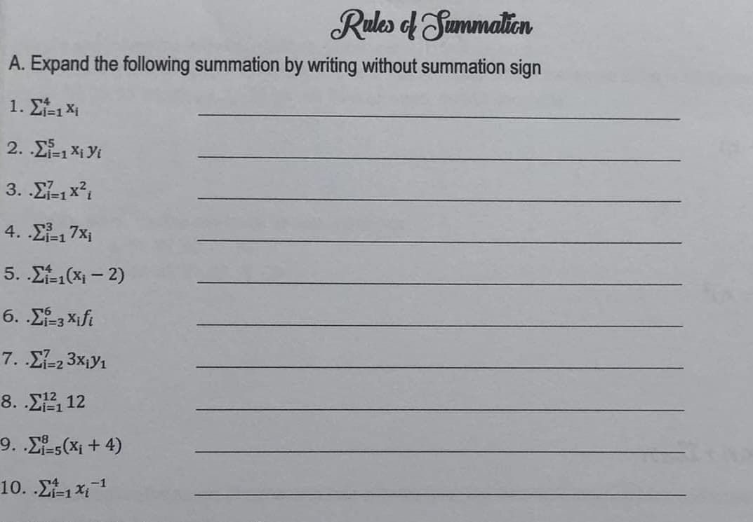 Rules of Summation
A. Expand the following summation by writing without summation sign
1. Σ₁=1 Xi
2. .Σ=1Xi yi
3. .Σ=1x2
4.-17x₁
5. Σ=1(x₁ - 2)
6. .Σ=3Xifi
7. .-23x₁1
8. .Σ, 12
9. Σi-5(X₁ + 4)
10. .Σ=1 x 1