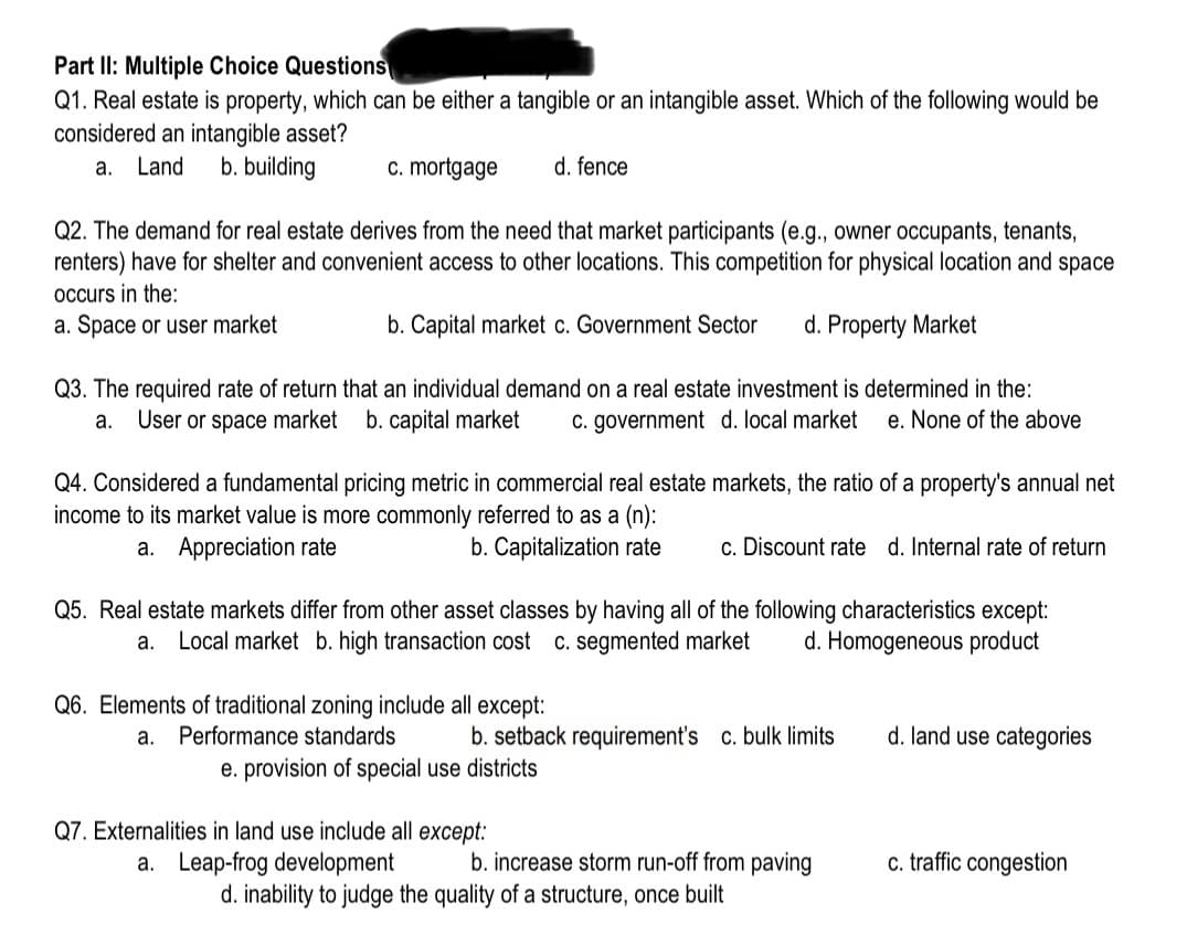 Part II: Multiple Choice Questions
Q1. Real estate is property, which can be either a tangible or an intangible asset. Which of the following would be
considered an intangible asset?
a. Land b. building
c. mortgage
Q2. The demand for real estate derives from the need that market participants (e.g., owner occupants, tenants,
renters) have for shelter and convenient access to other locations. This competition for physical location and space
occurs in the:
a. Space or user market
b. Capital market c. Government Sector d. Property Market
Q3. The required rate of return that an individual demand on a real estate investment is determined in the:
User or space market b. capital market c. government d. local market e. None of the above
a.
Q4. Considered a fundamental pricing metric in commercial real estate markets, the ratio of a property's annual net
income to its market value is more commonly referred to as a (n):
a. Appreciation rate
b. Capitalization rate
d. fence
Q6. Elements of traditional zoning include all except:
a. Performance standards
Q5. Real estate markets differ from other asset classes by having all of the following characteristics except:
a. Local market b. high transaction cost c. segmented market d. Homogeneous product
e. provision of special use districts
c. Discount rate d. Internal rate of return
b. setback requirement's c. bulk limits
Q7. Externalities in land use include all except:
a. Leap-frog development
b. increase storm run-off from paving
d. inability to judge the quality of a structure, once built
d. land use categories
c. traffic congestion
