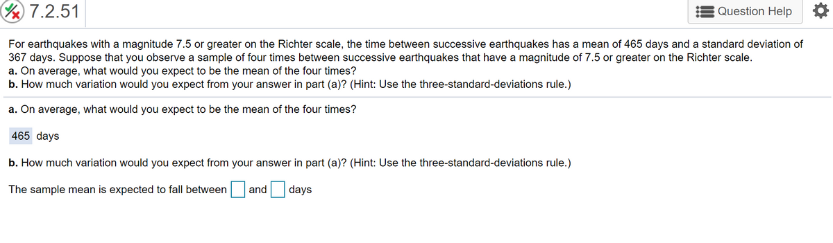 7.2.51
Question Help
For earthquakes with a magnitude 7.5 or greater on the Richter scale, the time between successive earthquakes has a mean of 465 days and a standard deviation of
367 days. Suppose that you observe a sample of four times between successive earthquakes that have a magnitude of 7.5 or greater on the Richter scale.
a. On average, what would you expect to be the mean of the four times?
b. How much variation would you expect from your answer in part (a)? (Hint: Use the three-standard-deviations rule.)
a. On average, what would you expect to be the mean of the four times?
465 days
b. How much variation would you expect from your answer in part (a)? (Hint: Use the three-standard-deviations rule.)
The sample mean is expected to fall between
and
days
