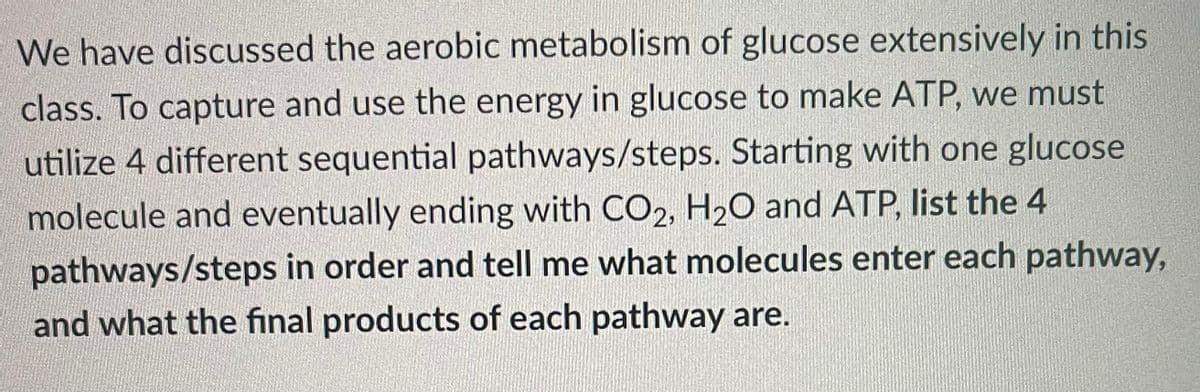 We have discussed the aerobic metabolism of glucose extensively in this
class. To capture and use the energy in glucose to make ATP, we must
utilize 4 different sequential pathways/steps. Starting with one glucose
molecule and eventually ending with CO2, H20 and ATP, list the 4
pathways/steps in order and tell me what molecules enter each pathway,
and what the final products of each pathway are.

