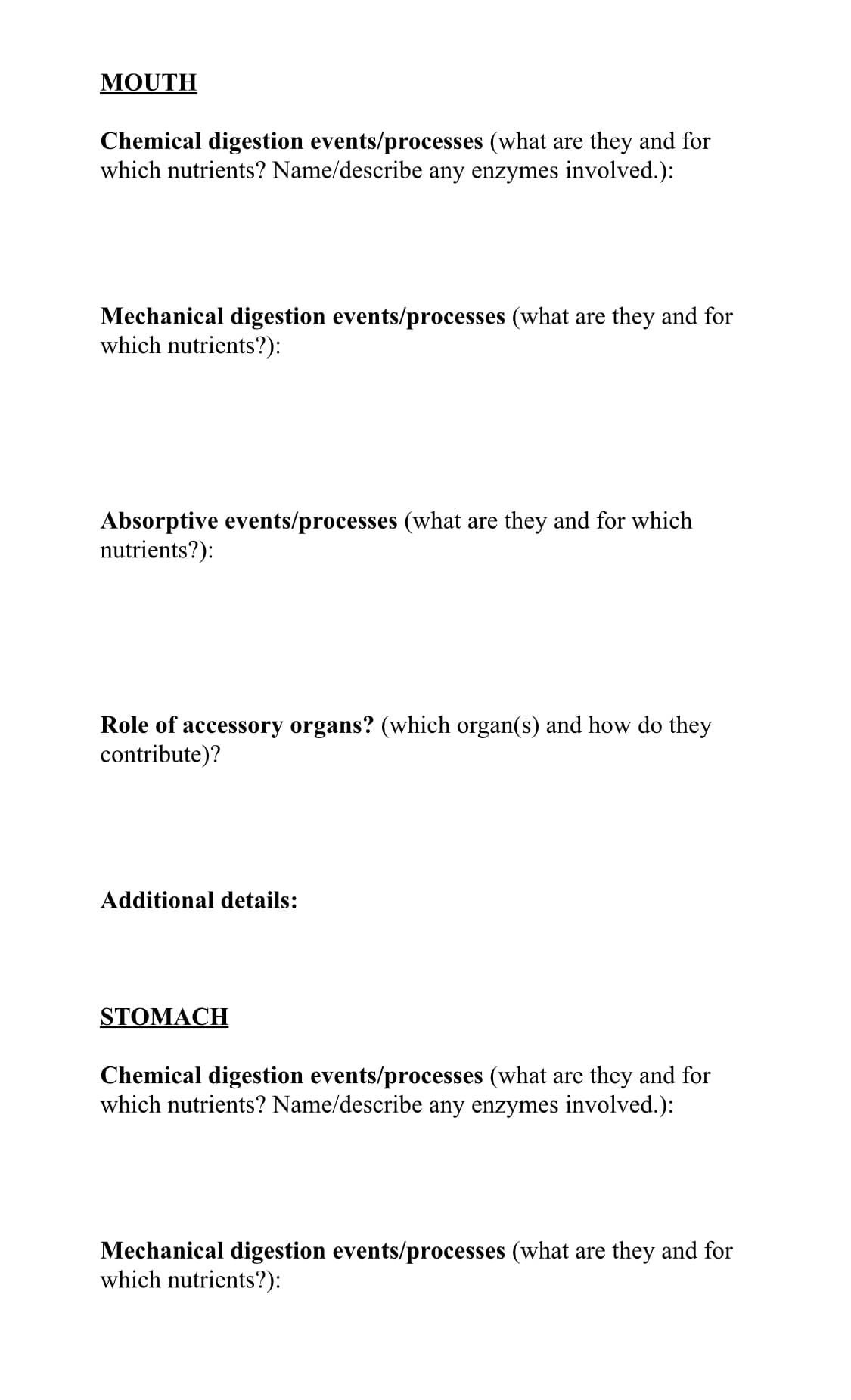 MOUTH
Chemical digestion events/processes (what are they and for
which nutrients? Name/describe any enzymes involved.):
Mechanical digestion events/processes (what are they and for
which nutrients?):
Absorptive events/processes (what are they and for which
nutrients?):
Role of accessory organs? (which organ(s) and how do they
contribute)?
Additional details:
STOMACH
Chemical digestion events/processes (what are they and for
which nutrients? Name/describe any enzymes involved.):
Mechanical digestion events/processes (what are they and for
which nutrients?):
