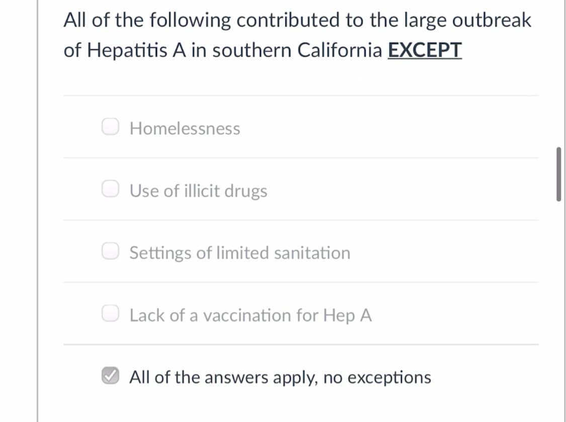 All of the following contributed to the large outbreak
of Hepatitis A in southern California EXCEPT
O Homelessness
Use of illicit drugs
Settings of limited sanitation
O Lack of a vaccination for Hep A
All of the answers apply, no exceptions
