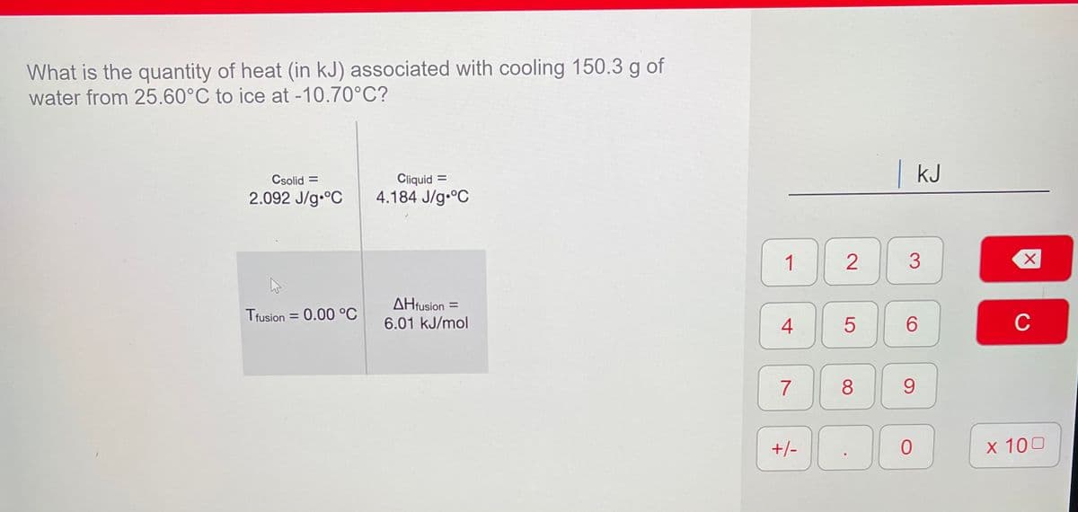 What is the quantity of heat (in kJ) associated with cooling 150.3 g of
water from 25.60°C to ice at -10.70°C?
|kJ
Csolid =
Cliquid
2.092 J/g.°C
4.184 J/g.°C
1)
2
3
AHfusion =
Tfusion = 0.00 °C
6.01 kJ/mol
4
6.
C
8
+/-
x 100
