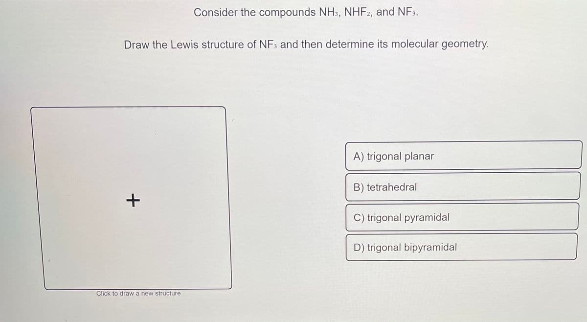 Consider the compounds NH3, NHF2, and NF3.
Draw the Lewis structure of NF3 and then determine its molecular geometry.
A) trigonal planar
B) tetrahedral
C) trigonal pyramidal
D) trigonal bipyramidal
Click to draw a new structure
