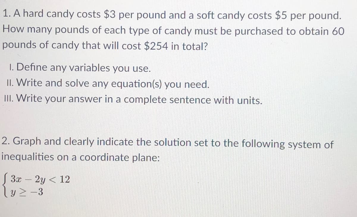 1. A hard candy costs $3 per pound and a soft candy costs $5 per pound.
How many pounds of each type of candy must be purchased to obtain 60
pounds of candy that will cost $254 in total?
1. Define any variables you use.
II. Write and solve any equation(s) you need.
III. Write your answer in a complete sentence with units.
2. Graph and clearly indicate the solution set to the following system of
inequalities on a coordinate plane:
S 3x – 2y < 12
ly2-3
