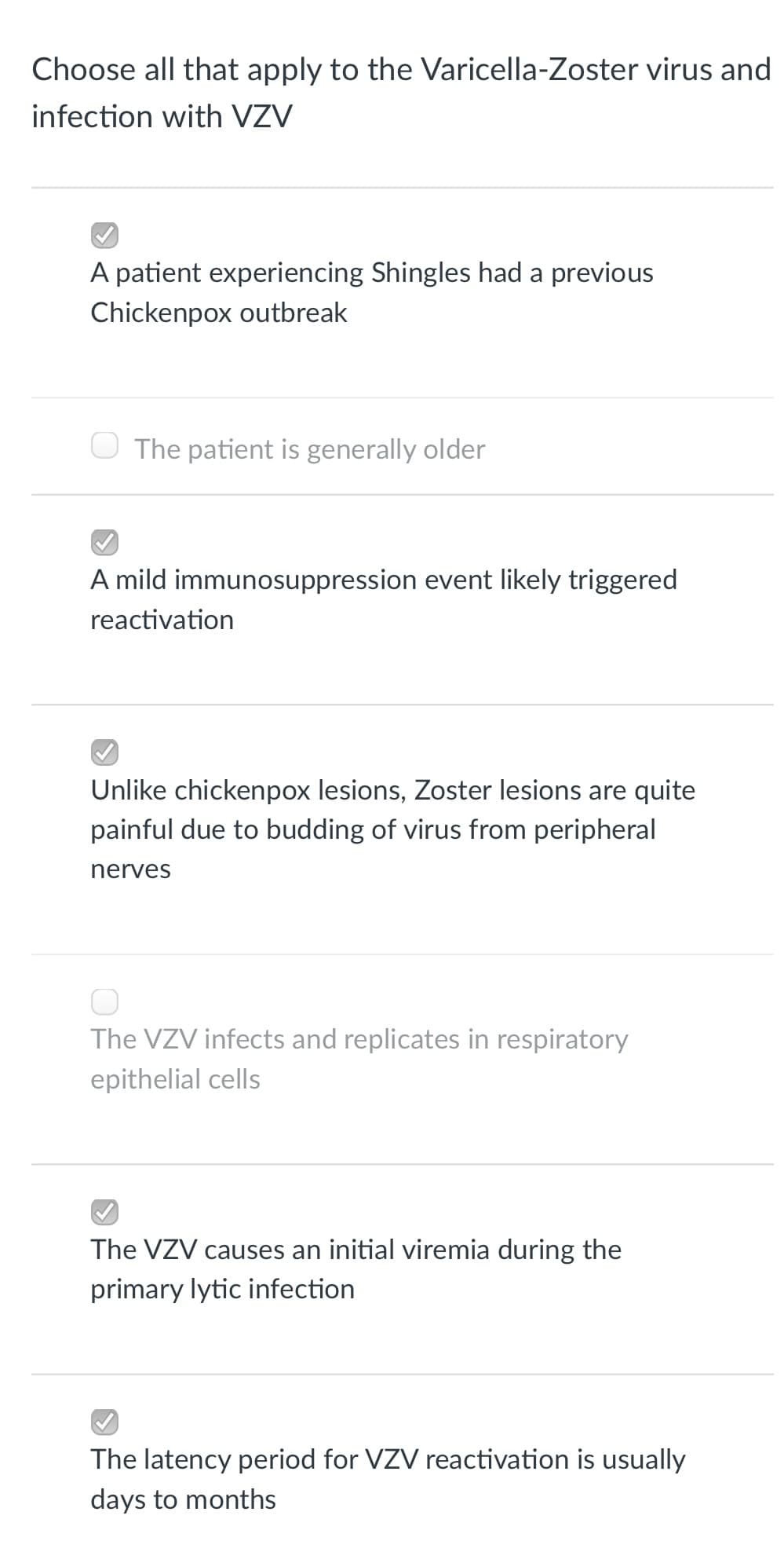 Choose all that apply to the Varicella-Zoster virus and
infection with VZV
A patient experiencing Shingles had a previous
Chickenpox outbreak
O The patient is generally older
A mild immunosuppression event likely triggered
reactivation
Unlike chickenpox lesions, Zoster lesions are quite
painful due to budding of virus from peripheral
nerves
The VZV infects and replicates in respiratory
epithelial cells
The VZV causes an initial viremia during the
primary lytic infection
The latency period for VZV reactivation is usually
days to months
