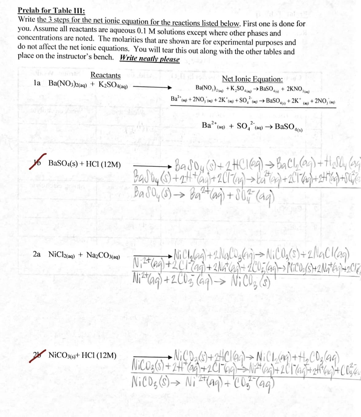 Prelab for Table III:
Write the 3 steps for the net ionic equation for the reactions listed below. First one is done for
you. Assume all reactants are aqueous 0.1 M solutions except where other phases and
concentrations are noted. The molarities that are shown are for experimental purposes and
do not affect the net ionic equations. You will tear this out along with the other tables and
place on the instructor's bench. Write neatly please
Reactants
la Ba(NO3)2(aq) + K2SO4(aq)
Net Ionic Equation:
Ba(NO,)2) + K,SO,
→ BaSO + 2KNO.
4(ag)
3(aq)
Ba"
*(a2) + 2NO, (m) + 2K°(m) + SO,“ (m) → BaSO
2-
+ 2K*
(a) + 2NO, (a)
Ba“(aq) + S0, (aq) → BaSO,
4(s)
6 BaSO:(s) + HCI (12M)
Basoy (S)+2HC1@4)→ baCl,(aq) + H,Sly (ag7
->
Ni Chlag)+2NaC0,ln)>NICO,(6)+2NaC(ag)
Ni*ag\ + 2C05 (aq\-> NiCO, (5)
2a NiClz(aq) + NażCO3(aq)
2* NICO3(9+ HCI (12M)
->
NiCOg (s)-> Ni'ET(aq) + C 05- (ag)
