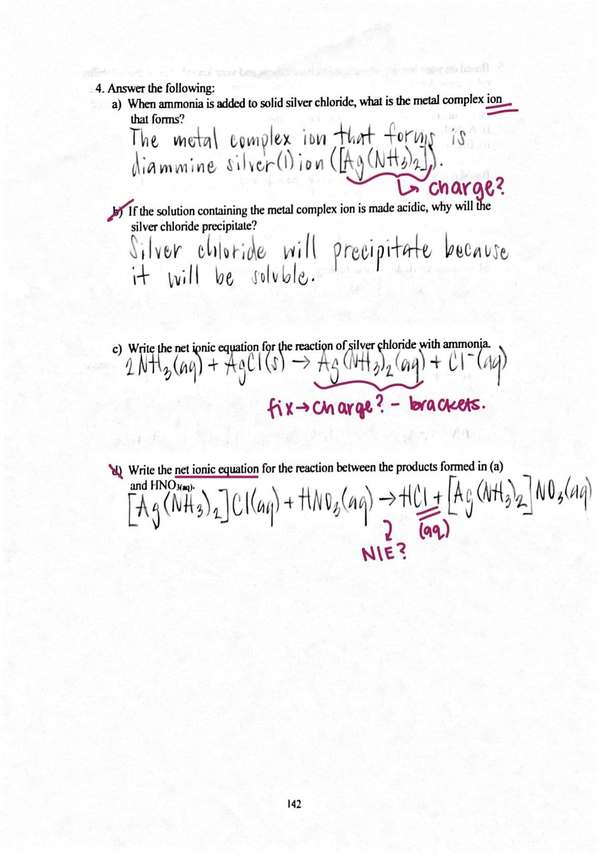 4. Answer the following:
a) When ammonia is added to solid silver chloride, what is the metal complex ion
that forms?
The motal complex ion that forms is
diammine silver() ion
charge?
If the solution containing the metal complex ion is made acidic, why will the
silver chloride precipitate?
S,lver choloride will precipitate bucause
it will be solvble.
c) Writę the net ionic equation for the reaction of silver çhloride with ammonia.
(s) →
+ CI
fix+charge? - brackets.
Y) Write the net ionic equation for the reaction between the products formed in (a)
and HNOxmq).
2 (aq)
NIE?
142
