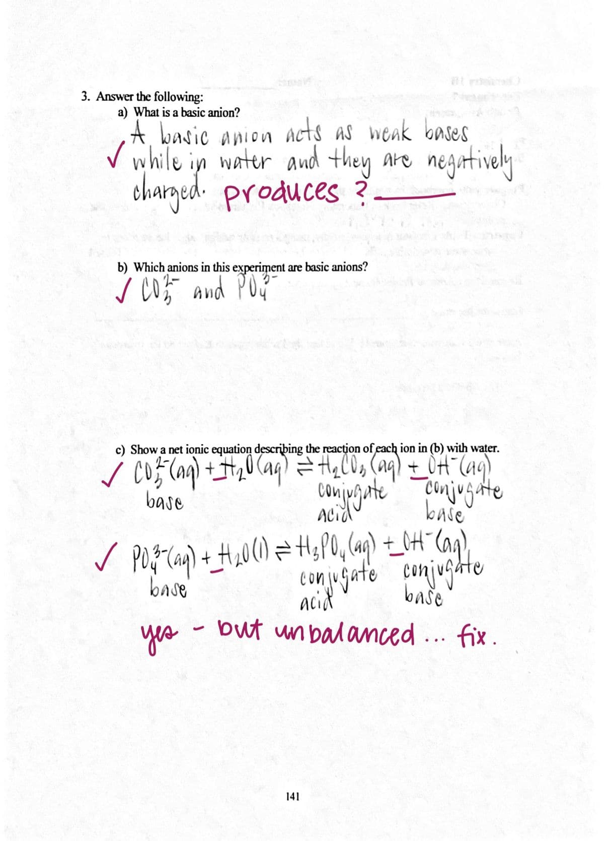 ton jugate conjugte
3. Answer the following:
a) What is a basic anion?
A, basic anion acts as weak bases
V while in water and they are negatively
charged. produces ?.
b) Which anions in this experiment are basic anions?
c) Show a net ionic equation describing the reacțion of each ion in (b) with water.
Cmijugate
baše
base
Acid
conjugate conjugte
acid
base
baše
yes
but un balanced... fix.
141
