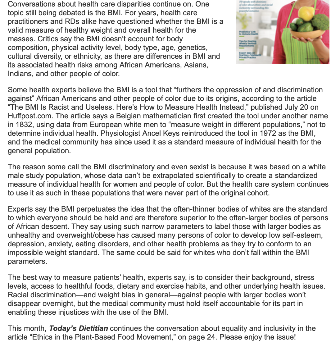 Conversations about health care disparities continue on. One
topic still being debated is the BMI. For years, health care
practitioners and RDs alike have questioned whether the BMI is a
valid measure of healthy weight and overall health for the
masses. Critics say the BMI doesn't account for body
composition, physical activity level, body type, age, genetics,
cultural diversity, or ethnicity, as there are differences in BMI and
its associated health risks among African Americans, Asians,
Indians, and other people of color.
Enpert GA
Some health experts believe the BMI is a tool that "furthers the oppression of and discrimination
against" African Americans and other people of color due to its origins, according to the article
"The BMI Is Racist and Useless. Here's How to Measure Health Instead," published July 20 on
Huffpost.com. The article says a Belgian mathematician first created the tool under another name
in 1832, using data from European white men to "measure weight in different populations," not to
determine individual health. Physiologist Ancel Keys reintroduced the tool in 1972 as the BMI,
and the medical community has since used it as a standard measure of individual health for the
general population.
The reason some call the BMI discriminatory and even sexist is because it was based on a white
male study population, whose data can't be extrapolated scientifically to create a standardized
measure of individual health for women and people of color. But the health care system continues
to use it as such in these populations that were never part of the original cohort.
Experts say the BMI perpetuates the idea that the often-thinner bodies of whites are the standard
to which everyone should be held and are therefore superior to the often-larger bodies of persons
of African descent. They say using such narrow parameters to label those with larger bodies as
unhealthy and overweight/obese has caused many persons of color to develop low self-esteem,
depression, anxiety, eating disorders, and other health problems as they try to conform to an
impossible weight standard. The same could be said for whites who don't fall within the BMI
parameters.
The best way to measure patients' health, experts say, is to consider their background, stress
levels, access to healthful foods, dietary and exercise habits, and other underlying health issues.
Racial discrimination-and weight bias in general-against people with larger bodies won't
disappear overnight, but the medical community must hold itself accountable for its part in
enabling these injustices with the use of the BMI.
This month, Today's Dietitian continues the conversation about equality and inclusivity in the
article "Ethics in the Plant-Based Food Movement," on page 24. Please enjoy the issue!
