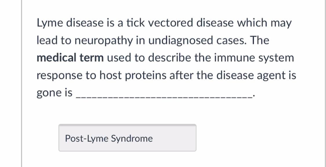 Lyme disease is a tick vectored disease which may
lead to neuropathy in undiagnosed cases. The
medical term used to describe the immune system
response to host proteins after the disease agent is
gone is
Post-Lyme Syndrome
