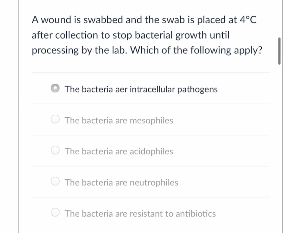 A wound is swabbed and the swab is placed at 4°C
after collection to stop bacterial growth until
processing by the lab. Which of the following apply?
The bacteria aer intracellular pathogens
The bacteria are mesophiles
The bacteria are acidophiles
The bacteria are neutrophiles
The bacteria are resistant to antibiotics
