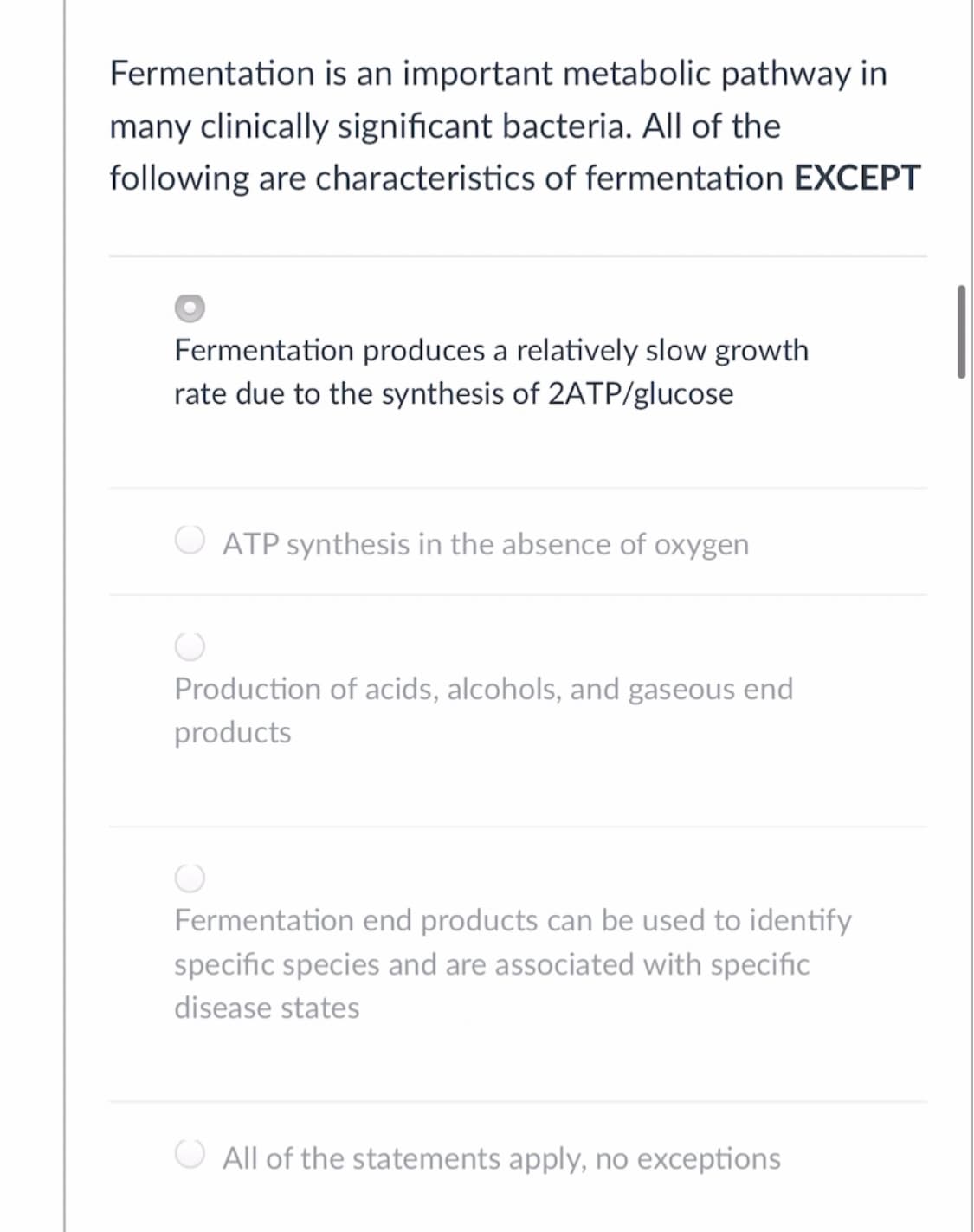 Fermentation is an important metabolic pathway in
many clinically significant bacteria. All of the
following are characteristics of fermentation EXCEPT
Fermentation produces a relatively slow growth
rate due to the synthesis of 2ATP/glucose
ATP synthesis in the absence of oxygen
Production of acids, alcohols, and gaseous end
products
Fermentation end products can be used to identify
specific species and are associated with specific
disease states
All of the statements apply, no exceptions
