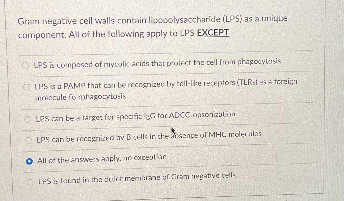 Gram negative cell walls contain lipopolysaccharide (LPS) as a unique
component. All of the following apply to LPS EXCEPT
O LPS is composed of mycolic acids that protect the cell from phagocytosis
LPS is a PAMP that can be recognized by toll-like receptors (TLRS) as a foreign
molecule fo rphagocytosis
O LPS can be a target for specific IgG for ADCC-opsonization
LPS can be recognized by B cells in the aosence of MHC molecules
All of the answers apply, no exception
O LPS is found in the outer membrane of Gram negative cells
