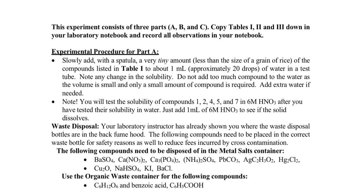 This experiment consists of three parts (A, B, and C). Copy Tables I, II and III down in
your laboratory notebook and record all observations in your notebook.
Experimental Procedure for Part A:
Slowly add, with a spatula, a very tiny amount (less than the size of a grain of rice) of the
compounds listed in Table I to about 1 mL (approximately 20 drops) of water in a test
tube. Note any change in the solubility. Do not add too much compound to the water as
the volume is small and only a small amount of compound is required. Add extra water if
needed.
Note! You will test the solubility of compounds 1, 2, 4, 5, and 7 in 6M HNO3 after
have tested their solubility in water. Just add 1mL of 6M HNO3 to see if the solid
dissolves.
you
Waste Disposal: Your laboratory instructor has already shown you where the waste disposal
bottles are in the back fume hood. The following compounds need to be placed in the correct
waste bottle for safety reasons as well to reduce fees incurred by cross contamination.
The following compounds need to be disposed of in the Metal Salts container:
BaSO4, Ca(NO3)2, Саз(РО-)2, (NHА):SO4, PЫСО3, АgC>HзОz, Hg-Cl,
Cu20, NaHSO4, KI, BaCl.
Use the Organic Waste container for the following compounds:
C6H12O6 and benzoic acid, C6H;COOH
