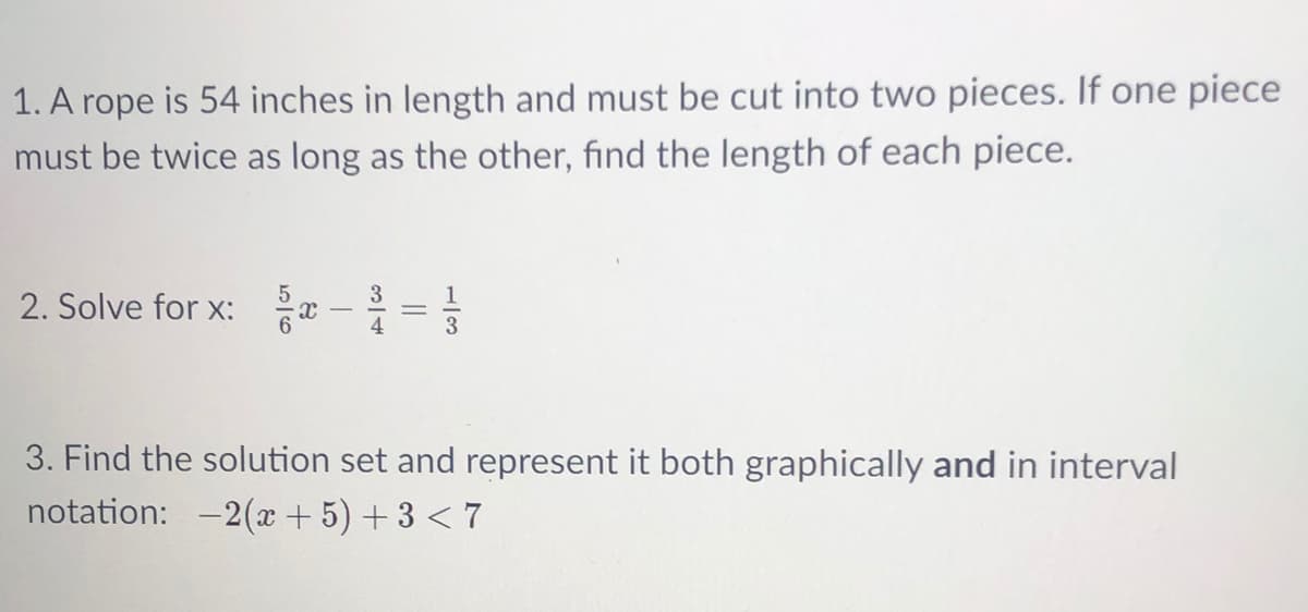 1. A rope is 54 inches in length and must be cut into two pieces. If one piece
must be twice as long as the other, find the length of each piece.
2. Solve for x: r -=
3
3. Find the solution set and represent it both graphically and in interval
notation: -2(x + 5) + 3 < 7
