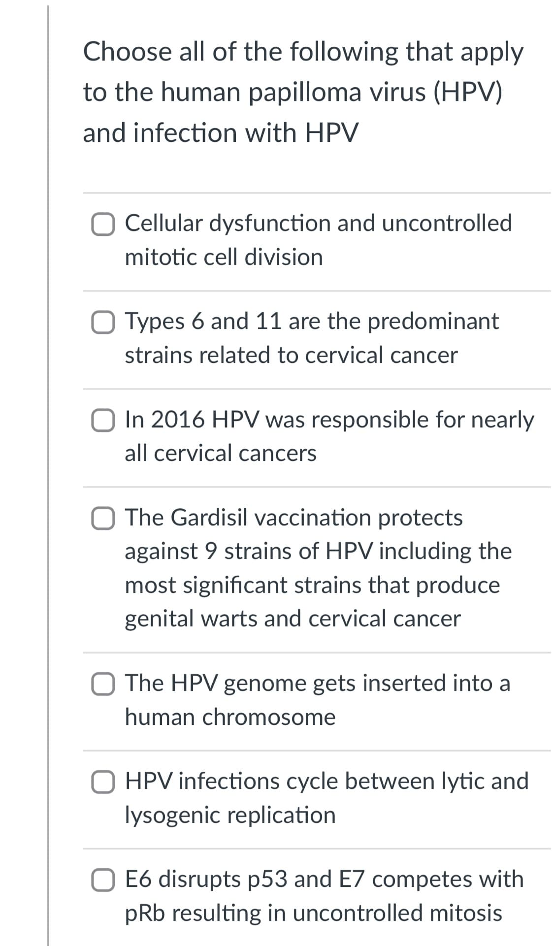 Choose all of the following that apply
to the human papilloma virus (HPV)
and infection with HPV
Cellular dysfunction and uncontrolled
mitotic cell division
Types 6 and 11 are the predominant
strains related to cervical cancer
In 2016 HPV was responsible for nearly
all cervical cancers
O The Gardisil vaccination protects
against 9 strains of HPV including the
most significant strains that produce
genital warts and cervical cancer
The HPV genome gets inserted into a
human chromosome
HPV infections cycle between lytic and
lysogenic replication
E6 disrupts p53 and E7 competes with
pRb resulting in uncontrolled mitosis
