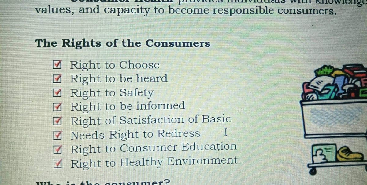 values, and capacity to become responsible consumers.
The Rights of the Consumers
7 Right to Choose
7 Right to be heard
7 Right to Safety
7 Right to be informed
7 Right of Satisfaction of Basic
7 Needs Right to Redress
7 Right to Consumer Educațion
Z Right to Healthy Environment
onsumer?
