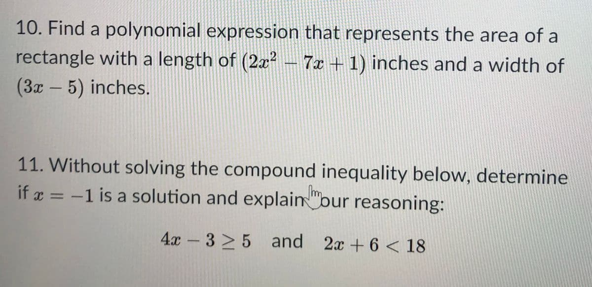 10. Find a polynomial expression that represents the area of a
rectangle with a length of (2x?- 7x +1) inches and a width of
(3x-5) inches.
11. Without solving the compound inequality below, determine
if x = -1 is a solution and explain "bur reasoning:
%3D
4x-3 > 5 and 2x +6 < 18
