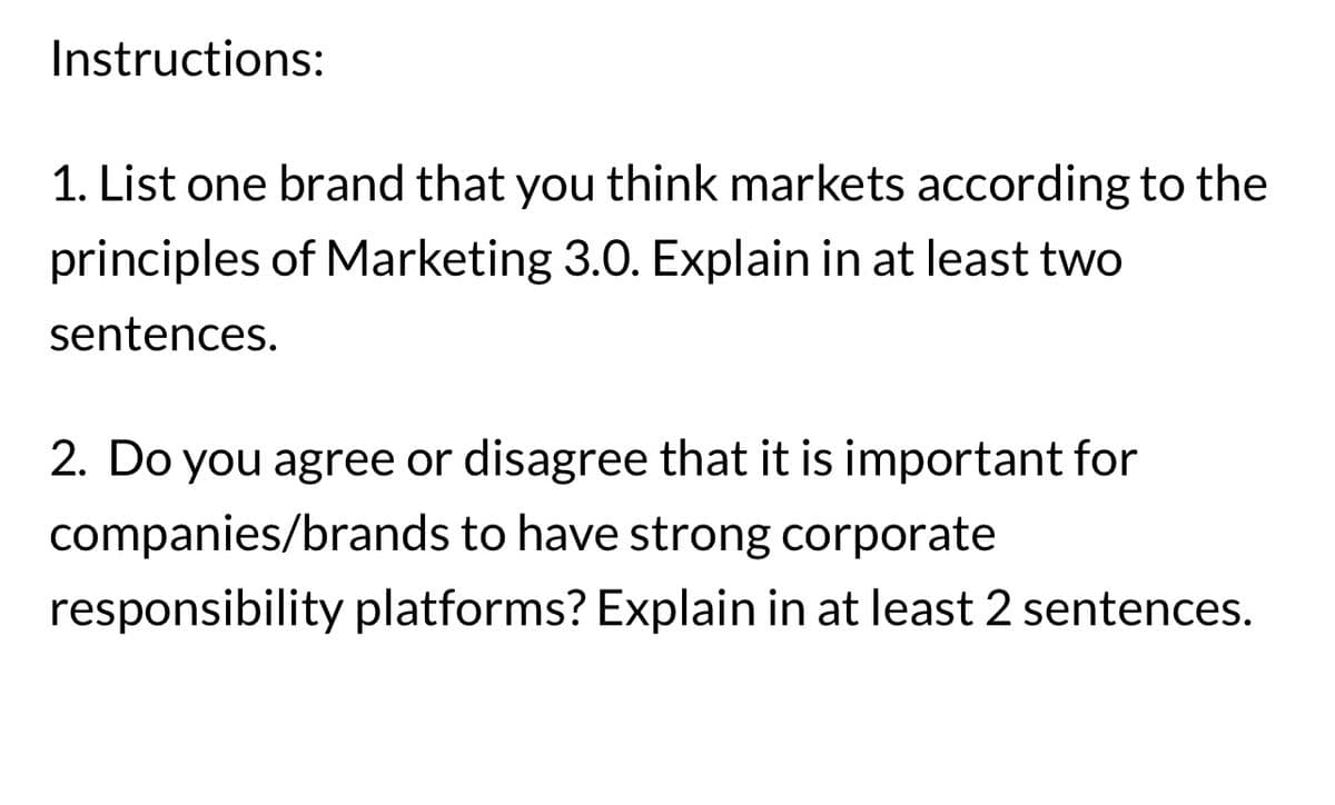 Instructions:
1. List one brand that you think markets according to the
principles of Marketing 3.0. Explain in at least two
sentences.
2. Do you agree or disagree that it is important for
companies/brands to have strong corporate
responsibility platforms? Explain in at least 2 sentences.
