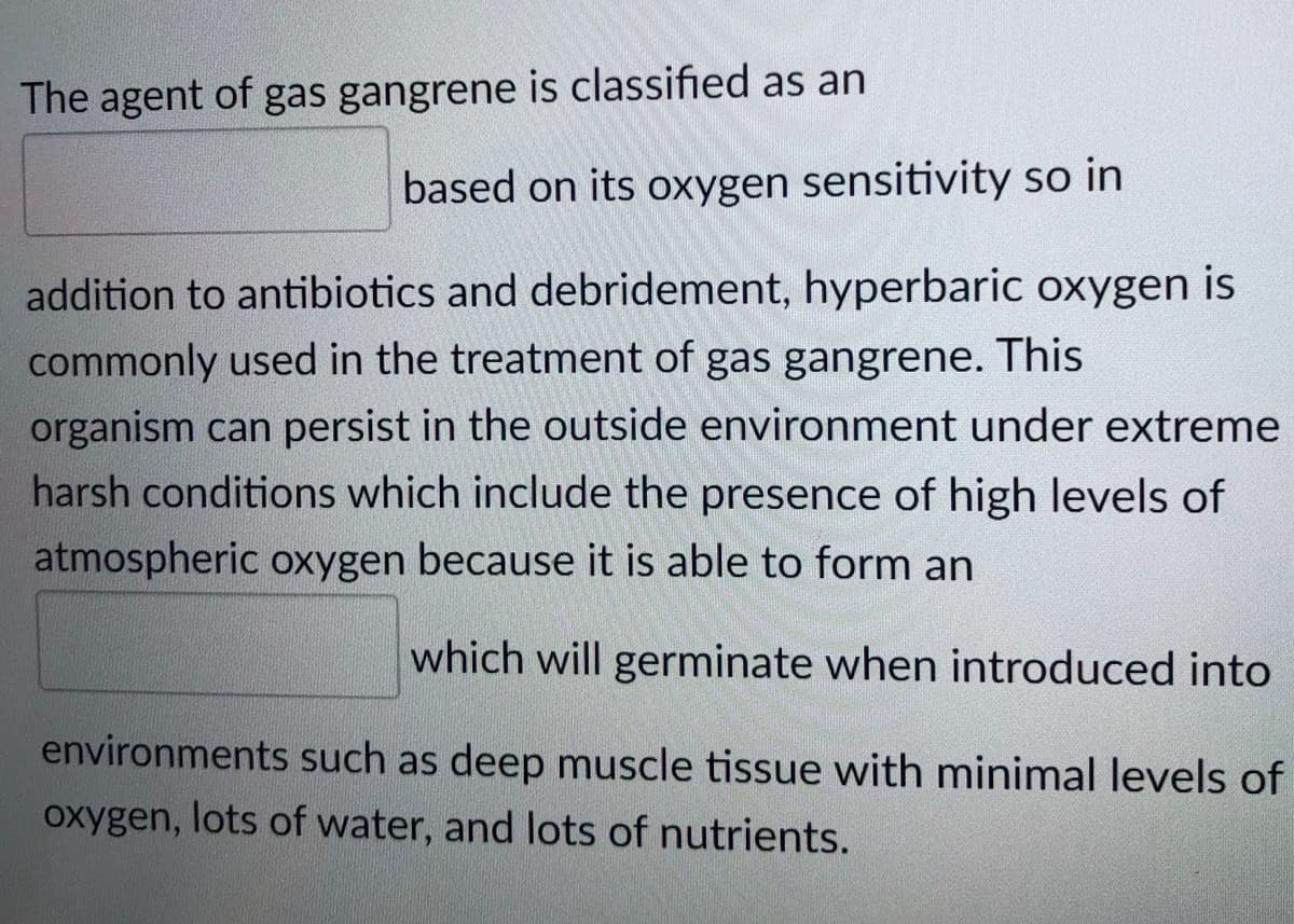 The agent of gas gangrene is classified as an
based on its oxygen sensitivity so in
addition to antibiotics and debridement, hyperbaric oxygen is
commonly used in the treatment of gas gangrene. This
organism can persist in the outside environment under extreme
harsh conditions which include the presence of high levels of
atmospheric oxygen because it is able to form an
which will germinate when introduced into
environments such as deep muscle tissue with minimal levels of
oxygen, lots of water, and lots of nutrients.
