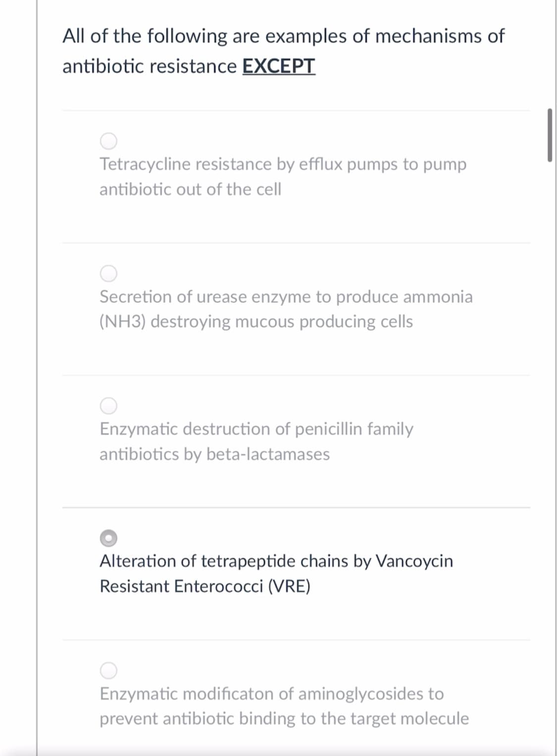 All of the following are examples of mechanisms of
antibiotic resistance EXCEPT
Tetracycline resistance by efflux pumps to pump
antibiotic out of the cell
Secretion of urease enzyme to produce ammonia
(NH3) destroying mucous producing cells
Enzymatic destruction of penicillin family
antibiotics by beta-lactamases
Alteration of tetrapeptide chains by Vancoycin
Resistant Enterococci (VRE)
Enzymatic modificaton of aminoglycosides to
prevent antibiotic binding to the target molecule
