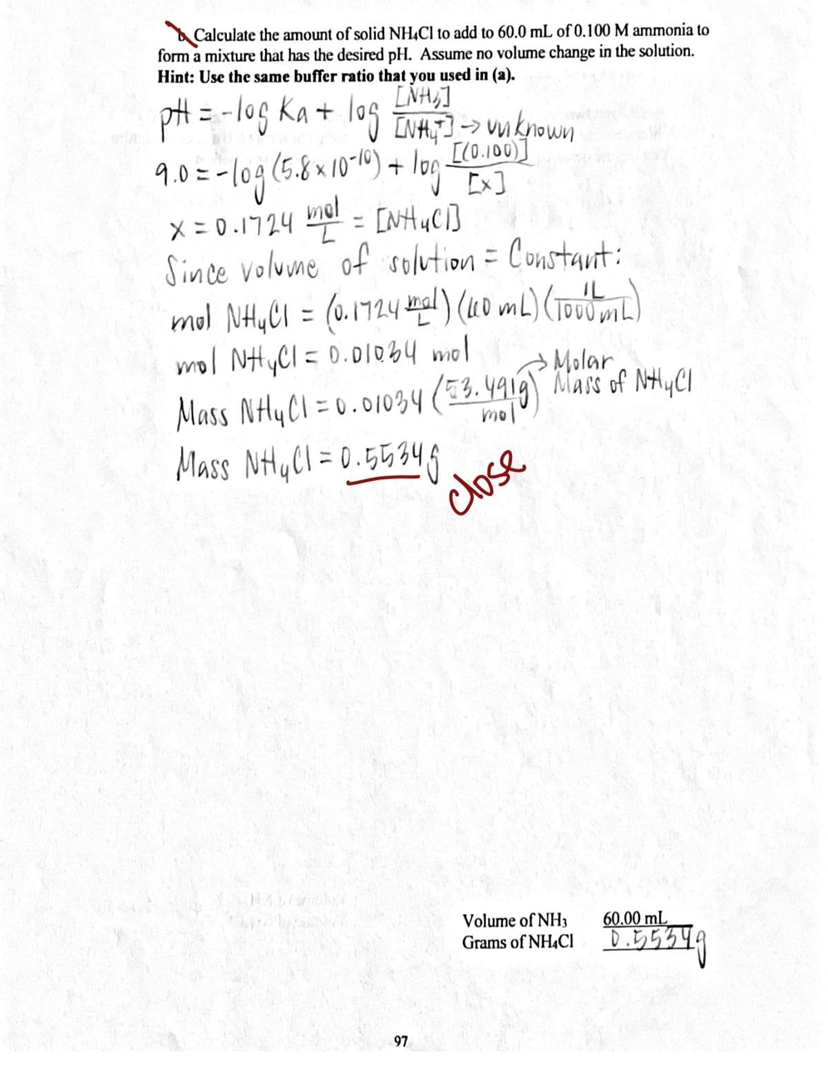 Calculate the amount of solid NHẠC1 to add to 60.0 mL of 0.100 M ammonia to
form a mixture that has the desired pH. Assume no volume change in the solution.
Hint: Use the same buffer ratio that you used in (a).
pH = -log ka + log EVA4, - wknowm
LNH,]
INHT]-> Uu known
[(0.100)]
[x]
1.0=-109(5.81016)+ log
mel
X = 0.1724 = [NH4C1]
Since volune of solution= Constaut:
1724
IL
%3D
mol NHYCI =0.01o34 mol
Molar
Mass NHYCI = 0.01034 (33. 4919) Mass of NtyCI
mol
Mass NHyCl = 0.55346
close
Volume of NH3
Grams of NH4CI
60.00 mL
Di5534.
97
