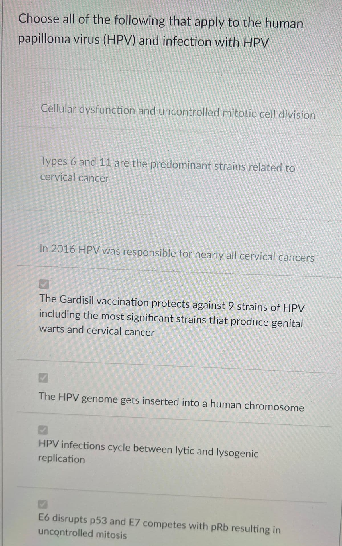 Choose all of the following that apply to the human
papilloma virus (HPV) and infection with HPV
Cellular dysfunction and uncontrolled mitotic cell division
Types 6 and 11 are the predominant strains related to
cervical cancer
In 2016 HPV was responsible for nearly all cervical cancers
The Gardisil vaccination protects against 9 strains of HPV
including the most significant strains that produce genital
warts and cervical cancer
The HPV genome gets inserted into a human chromosome
HPV infections cycle between lytic and lysogenic
replication
E6 disrupts p53 and E7 competes with pRb resulting in
uncontrolled mitosis
