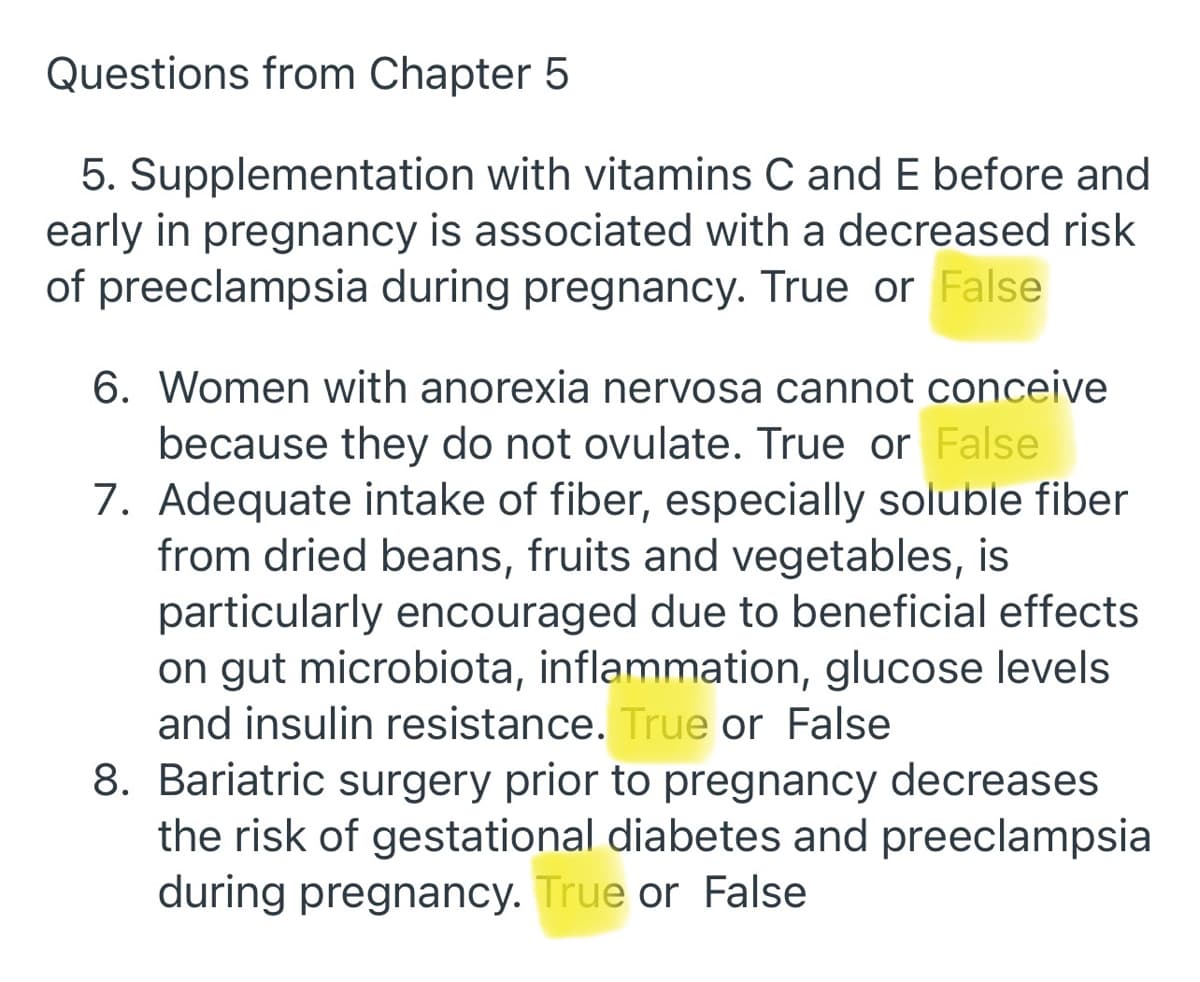 Questions from Chapter 5
5. Supplementation with vitamins C and E before and
early in pregnancy is associated with a decreased risk
of preeclampsia during pregnancy. True or False
6. Women with anorexia nervosa cannot conceive
because they do not ovulate. True or False
7. Adequate intake of fiber, especially soluble fiber
from dried beans, fruits and vegetables, is
particularly encouraged due to beneficial effects
on gut microbiota, inflammation, glucose levels
and insulin resistance. True or False
8. Bariatric surgery prior to pregnancy decreases
the risk of gestational diabetes and preeclampsia
during pregnancy. True or False
