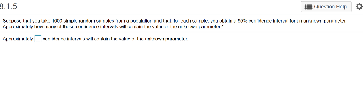 8.1.5
Question Help
Suppose that you take 1000 simple random samples from a population and that, for each sample, you obtain a 95% confidence interval for an unknown parameter.
Approximately how many of those confidence intervals will contain the value of the unknown parameter?
Approximately
confidence intervals will contain the value of the unknown parameter.
