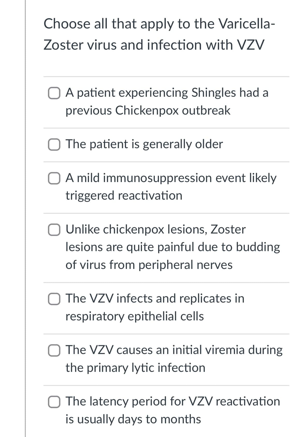 Choose all that apply to the Varicella-
Zoster virus and infection with VZV
A patient experiencing Shingles had a
previous Chickenpox outbreak
O The patient is generally older
A mild immunosuppression event likely
triggered reactivation
Unlike chickenpox lesions, Zoster
lesions are quite painful due to budding
of virus from peripheral nerves
The VZV infects and replicates in
respiratory epithelial cells
The VZV causes an initial viremia during
the primary lytic infection
O The latency period for VZV reactivation
is usually days to months
