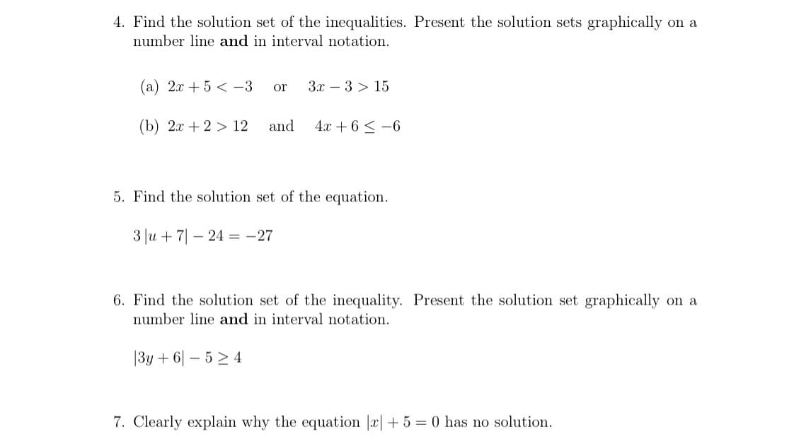4. Find the solution set of the inequalities. Present the solution sets graphically on a
number line and in interval notation.
(a) 2x + 5 < -3
3.x – 3 > 15
or
(b) 2x + 2 > 12
and
4x + 6 < -6
5. Find the solution set of the equation.
3 |u + 7| – 24 = -27
6. Find the solution set of the inequality. Present the solution set graphically on a
number line and in interval notation.
|3y + 6| – 5 > 4
7. Clearly explain why the equation |a|+5 = 0 has no solution.

