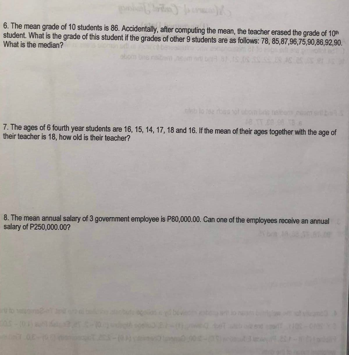 6. The mean grade of 10 students is 86. Accidentally, after computing the mean, the teacher erased the grade of 10th
student. What is the grade of this student if the grades of other 9 students are as follows: 78, 85,87,96,75,90,86,92,90.
What is the median?
bns nel
stab to tse dose not obom bris naibem nsam sill
48 TT 80,08 186
7. The ages of 6 fourth year students are 16, 15, 14, 17, 18 and 16. If the mean of their ages together with the age of
their teacher is 18, how old is their teacher?
to hategins247
S.OS
8. The mean annual salary of 3 government employee is P80,000.00. Can one of the employees receive an annual
salary of P250,000.00?
i bollshe
apsilon syd bevieten epbeng srit to
atstume >