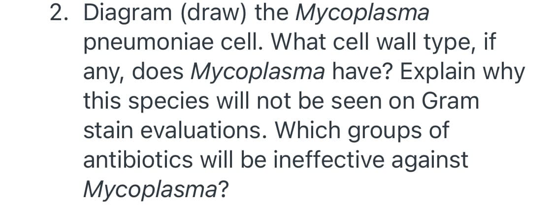 2. Diagram (draw) the Mycoplasma
pneumoniae cell. What cell wall type, if
any, does Mycoplasma have? Explain why
this species will not be seen on Gram
stain evaluations. Which groups of
antibiotics will be ineffective against
Мусоplasma?
