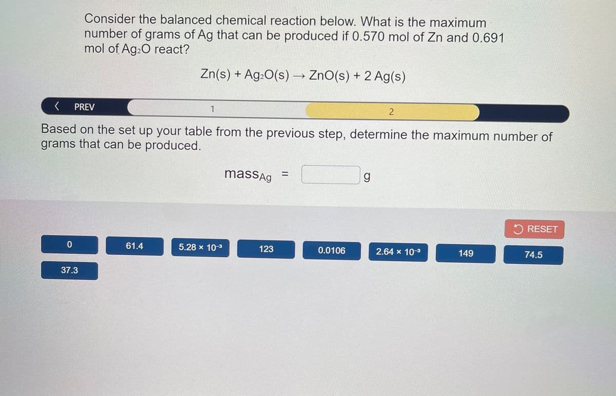 Consider the balanced chemical reaction below. What is the maximum
number of grams of Ag that can be produced if 0.570 mol of Zn and 0.691
mol of Ag20 react?
Zn(s) + Ag:0(s) → ZnO(s) + 2 Ag(s)
PREV
1
Based on the set up your table from the previous step, determine the maximum number of
grams that can be produced.
massAg
%3D
5 RESET
61.4
5.28 x 10-3
123
0.0106
2.64 x 10-3
149
74.5
37.3
||
