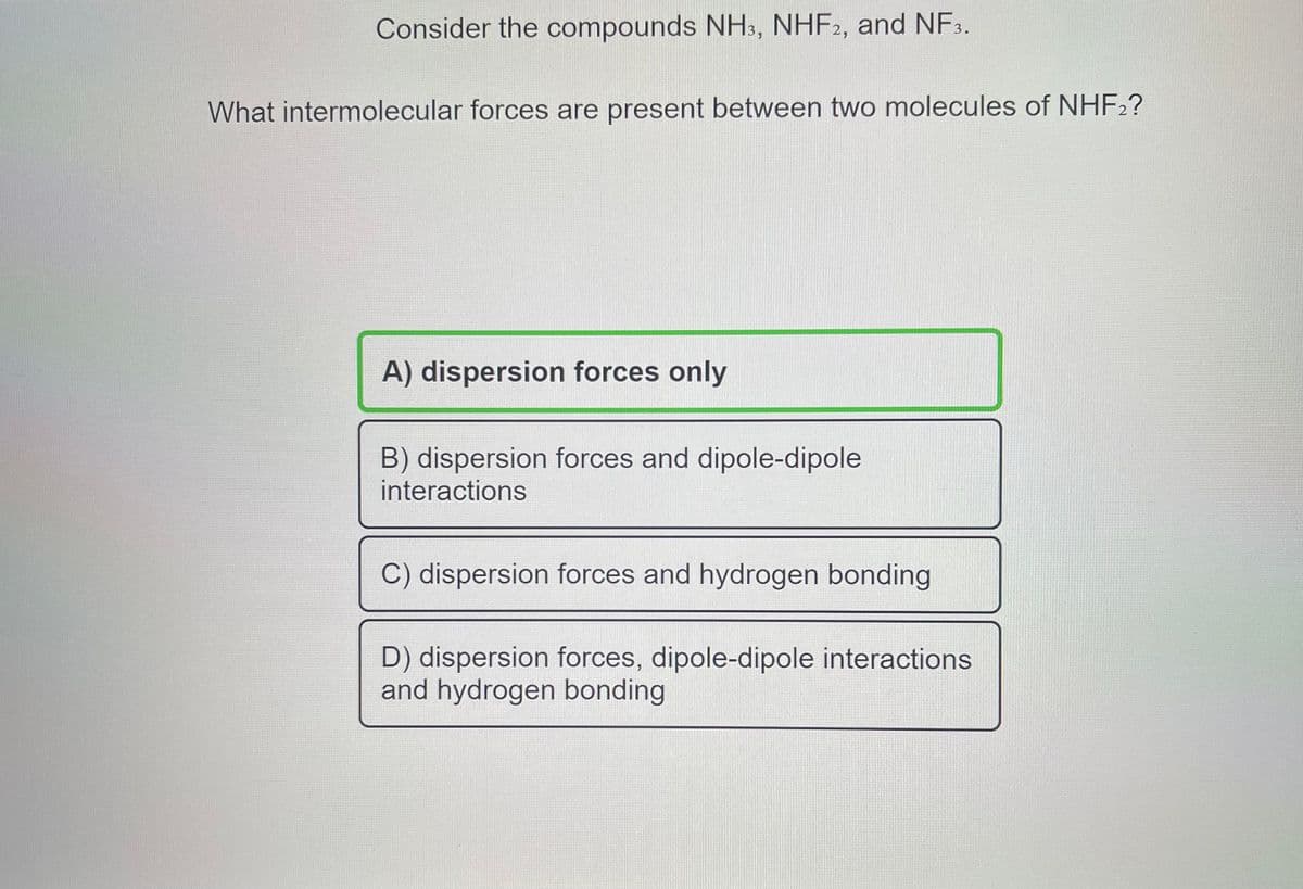 Consider the compounds NH3, NHF2, and NF3.
What intermolecular forces are present between two molecules of NHF2?
A) dispersion forces only
B) dispersion forces and dipole-dipole
interactions
C) dispersion forces and hydrogen bonding
D) dispersion forces, dipole-dipole interactions
and hydrogen bonding
