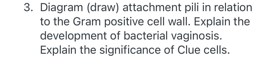 3. Diagram (draw) attachment pili in relation
to the Gram positive cell wall. Explain the
development of bacterial vaginosis.
Explain the significance of Clue cells.
