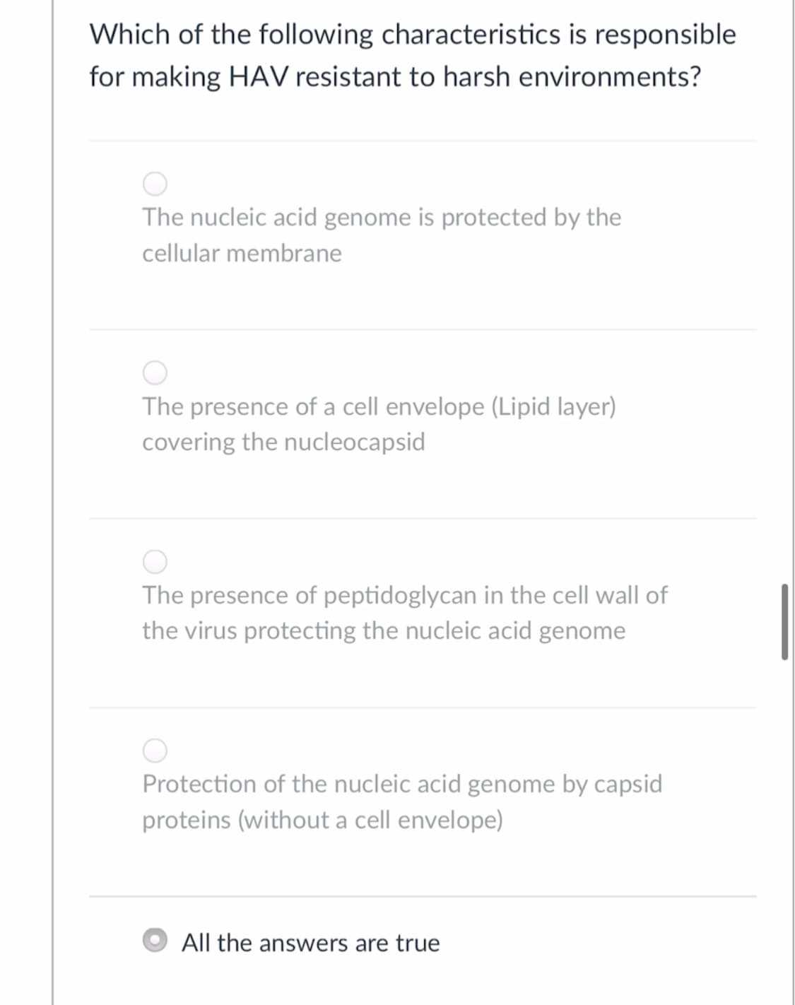 Which of the following characteristics is responsible
for making HAV resistant to harsh environments?
The nucleic acid genome is protected by the
cellular membrane
The presence of a cell envelope (Lipid layer)
covering the nucleocapsid
The presence of peptidoglycan in the cell wall of
the virus protecting the nucleic acid genome
Protection of the nucleic acid genome by capsid
proteins (without a cell envelope)
All the answers are true
