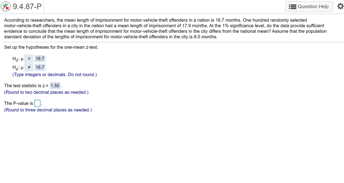 9.4.87-P
Question Help
According to researchers, the mean length of imprisonment for motor-vehicle-theft offenders in a nation is 16.7 months. One hundred randomly selected
motor-vehicle-theft offenders in a city in the nation had a mean length of imprisonment of 17.9 months. At the 1% significance level, do the data provide sufficient
evidence to conclude that the mean length of imprisonment for motor-vehicle-theft offenders in the city differs from the national mean? Assume that the population
standard deviation of the lengths of imprisonment for motor-vehicle-theft offenders in the city is 8.0 months.
Set up the hypotheses for the one-mean z-test.
Ho: µ =
16.7
Ha: µ +
16.7
(Type integers or decimals. Do not round.)
The test statistic is z = 1.50 .
(Round to two decimal places as needed.)
The P-value is
(Round to three decimal places as needed.)
