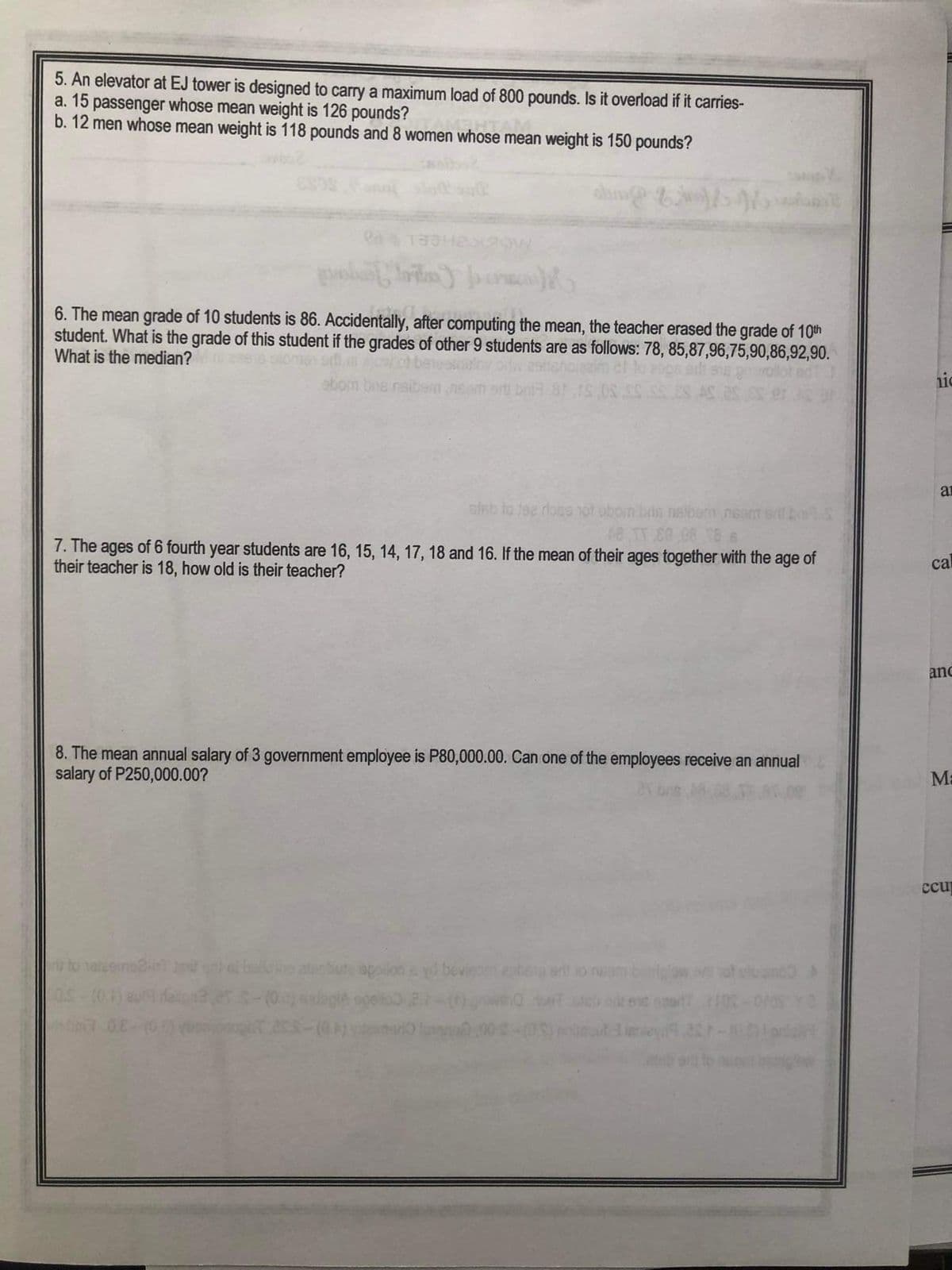 5. An elevator at EJ tower is designed to carry a maximum load of 800 pounds. Is it overload if it carries-
a. 15 passenger whose mean weight is 126 pounds?
b. 12 men whose mean weight is 118 pounds and 8 women whose mean weight is 150 pounds?
shing &
6. The mean grade of 10 students is 86. Accidentally, after computing the mean, the teacher erased the grade of 10th
student. What is the grade of this student if the grades of other 9 students are as follows: 78, 85,87,96,75,90,86,92,90.
What is the median?
2841531XROW
eiab to the dose not obom bris naibem nsam srll b
48 TT 80,08 18.6
7. The ages of 6 fourth year students are 16, 15, 14, 17, 18 and 16. If the mean of their ages together with the age of
their teacher is 18, how old is their teacher?
no2HTT
bom bus naibs
8. The mean annual salary of 3 government employee is P80,000.00. Can one of the employees receive an annual
salary of P250,000.00?
bollshe
not stume
110
a
cal
anc
M-
ccu