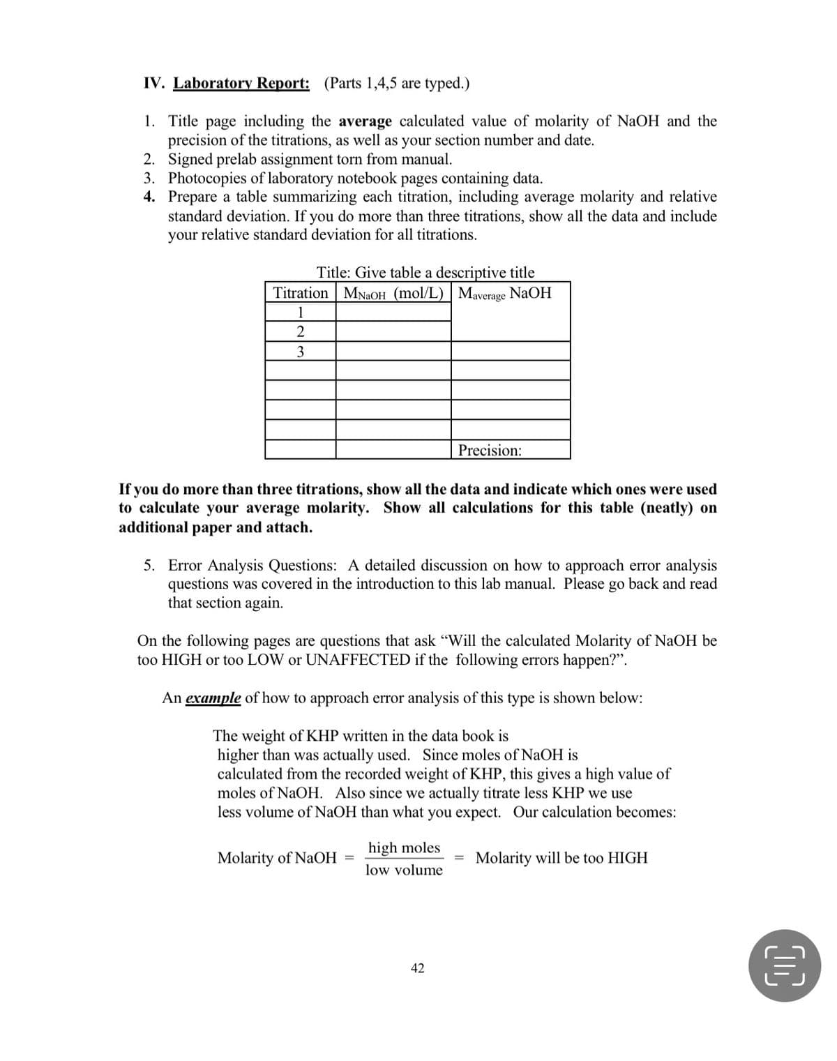 IV. Laboratory Report: (Parts 1,4,5 are typed.)
1. Title page including the average calculated value of molarity of NaOH and the
precision of the titrations, as well as your section number and date.
2. Signed prelab assignment torn from manual.
3. Photocopies of laboratory notebook pages containing data.
4. Prepare a table summarizing each titration, including average molarity and relative
standard deviation. If you do more than three titrations, show all the data and include
your relative standard deviation for all titrations.
Title: Give table a descriptive title
Titration MNaOH (mol/L) Maverage NaOH
1
3
Precision:
If you do more than three titrations, show all the data and indicate which ones were used
to calculate your average molarity. Show all calculations for this table (neatly) on
additional paper and attach.
5. Error Analysis Questions: A detailed discussion on how to approach error analysis
questions was covered in the introduction to this lab manual. Please go back and read
that section again.
On the following pages are questions that ask "Will the calculated Molarity of NaOH be
too HIGH or too LOW or UNAFFECTED if the following errors happen?".
An example of how to approach error analysis of this type is shown below:
The weight of KHP written in the data book is
higher than was actually used. Since moles of NaOH
calculated from the recorded weight of KHP, this gives a high value of
moles of NaOH. Also since we actually titrate less KHP we use
less volume of NaOH than what you expect. Our calculation becomes:
high moles
Molarity of NaOH
Molarity will be too HIGH
low volume
42
