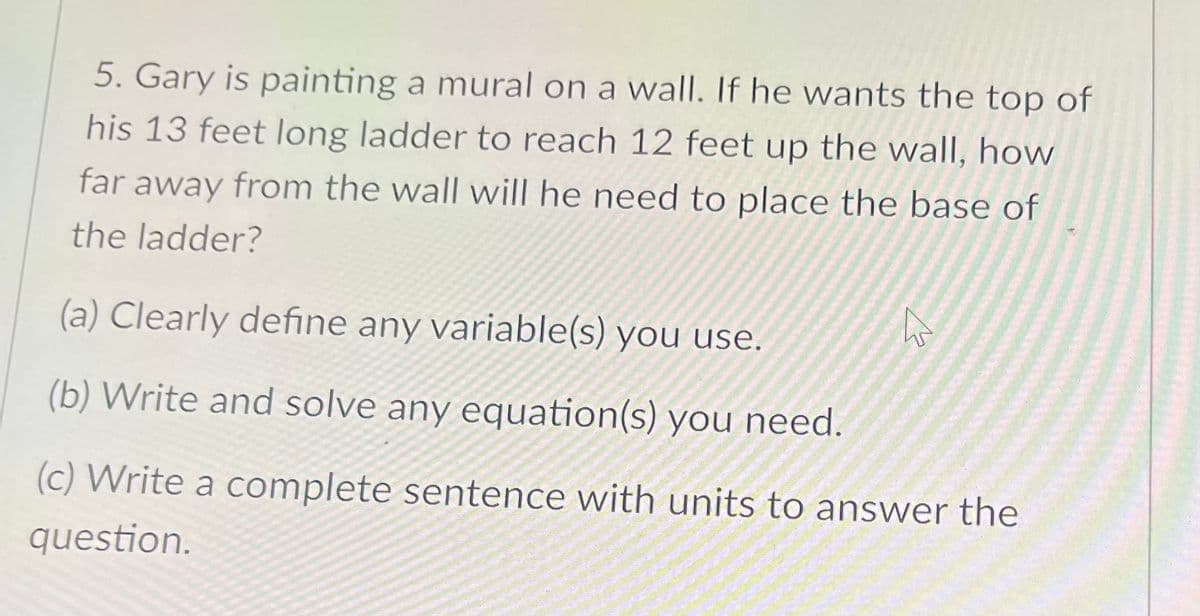 5. Gary is painting a mural on a wall. If he wants the top of
his 13 feet long ladder to reach 12 feet up the wall, how
far away from the wall will he need to place the base of
the ladder?
(a) Clearly define any variable(s) you use.
(b) Write and solve any equation(s) you need.
(c) Write a complete sentence with units to answer the
question.
