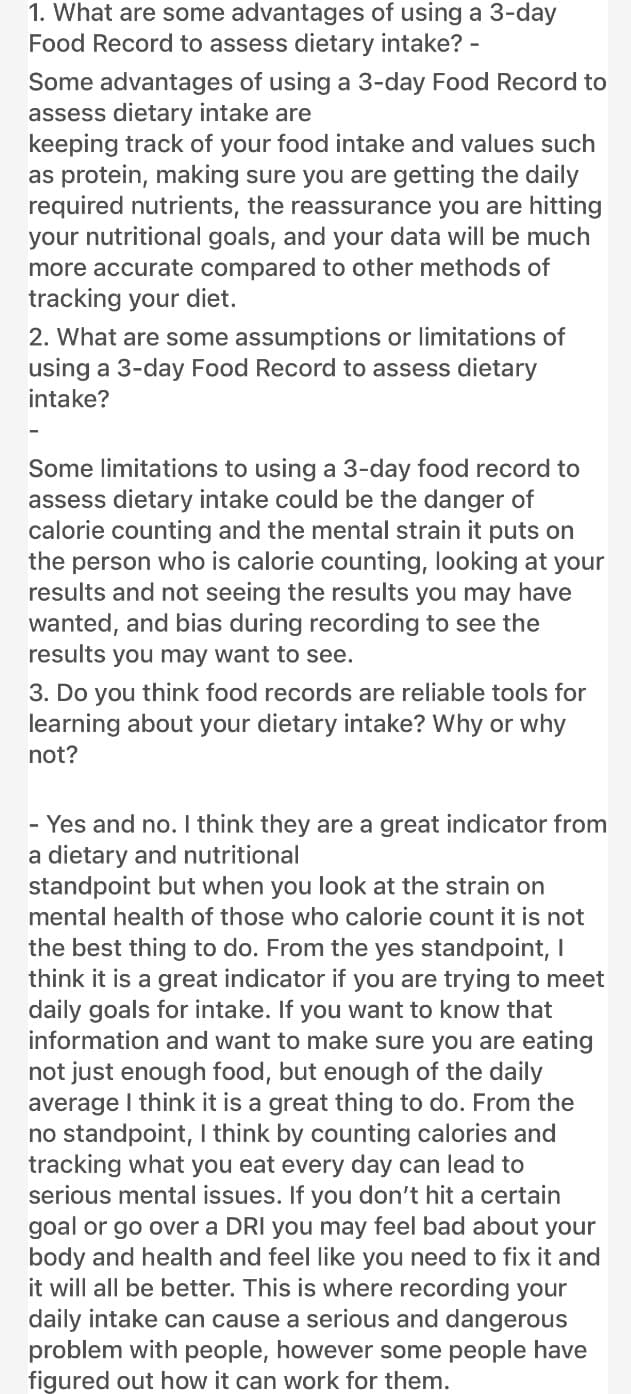 1. What are some advantages of using a 3-day
Food Record to assess dietary intake? -
Some advantages of using a 3-day Food Record to
assess dietary intake are
keeping track of your food intake and values such
as protein, making sure you are getting the daily
required nutrients, the reassurance you are hitting
your nutritional goals, and your data will be much
more accurate compared to other methods of
tracking your diet.
2. What are some assumptions or limitations of
using a 3-day Food Record to assess dietary
intake?
Some limitations to using a 3-day food record to
assess dietary intake could be the danger of
calorie counting and the mental strain it puts on
the person who is calorie counting, looking at your
results and not seeing the results you may have
wanted, and bias during recording to see the
results you may want to see.
3. Do you think food records are reliable tools for
learning about your dietary intake? Why or why
not?
- Yes and no. I think they are a great indicator from
a dietary and nutritional
standpoint but when you look at the strain on
mental health of those who calorie count it is not
the best thing to do. From the yes standpoint, I
think it is a great indicator if you are trying to meet
daily goals for intake. If you want to know that
information and want to make sure you are eating
not just enough food, but enough of the daily
average I think it is a great thing to do. From the
no standpoint, I think by counting calories and
tracking what you eat every day can lead to
serious mental issues. If you don't hit a certain
goal or go over a DRI you may feel bad about your
body and health and feel like you need to fix it and
it will all be better. This is where recording your
daily intake can cause a serious and dangerous
problem with people, however some people have
figured out how it can work for them.
