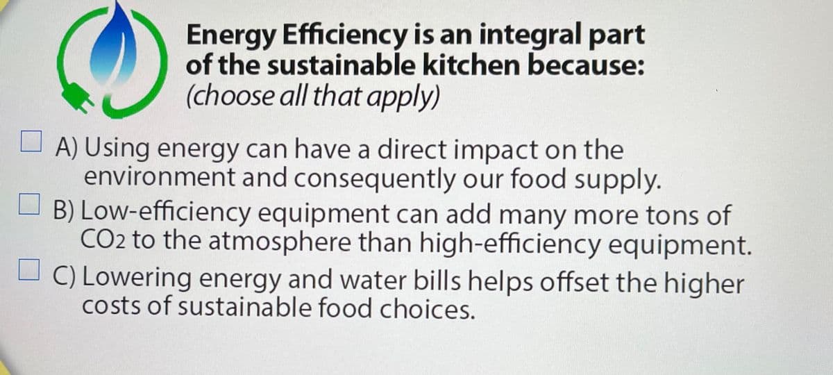 Energy Efficiency is an integral part
of the sustainable kitchen because:
(choose all that apply)
O A) Using energy can have a direct impact on the
environment and consequently our food supply.
B) Low-efficiency equipment can add many more tons of
CO2 to the atmosphere than high-efficiency equipment.
C) Lowering energy and water bills helps offset the higher
costs of sustainable food choices.

